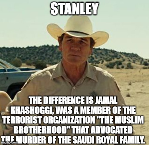 Tommy Lee Jones, No Country.. | STANLEY THE DIFFERENCE IS JAMAL KHASHOGGI, WAS A MEMBER OF THE TERRORIST ORGANIZATION "THE MUSLIM BROTHERHOOD" THAT ADVOCATED THE MURDER OF  | image tagged in tommy lee jones no country | made w/ Imgflip meme maker