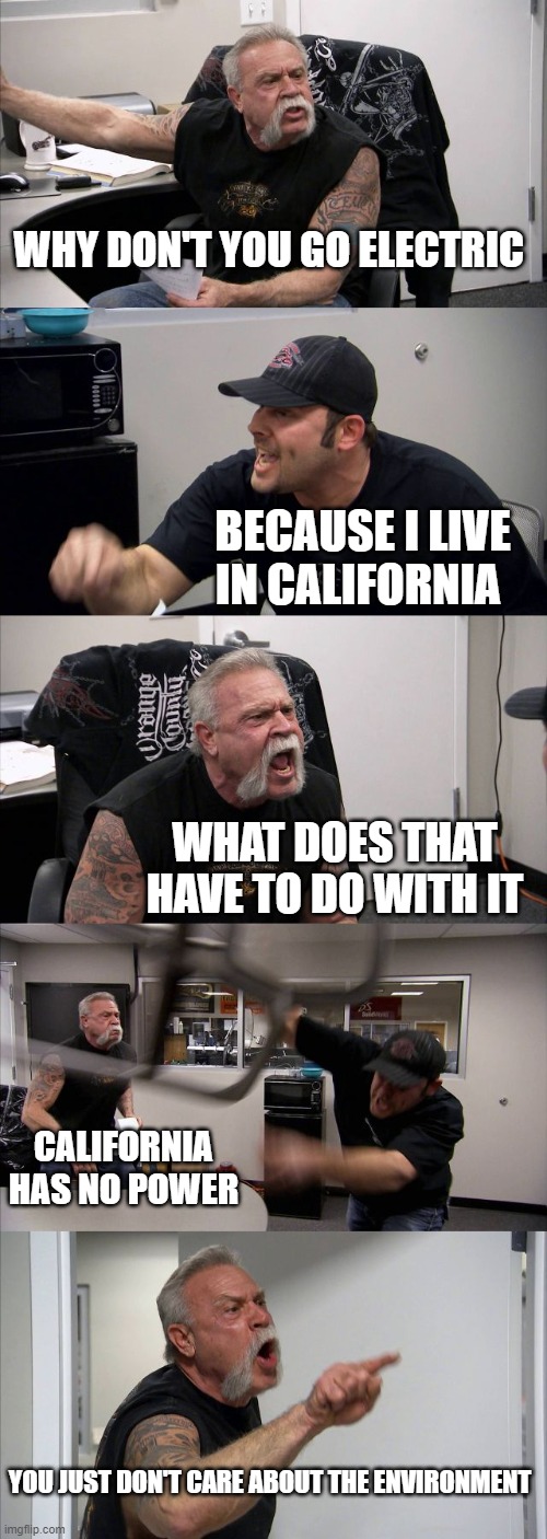 how some arguments go | WHY DON'T YOU GO ELECTRIC; BECAUSE I LIVE IN CALIFORNIA; WHAT DOES THAT HAVE TO DO WITH IT; CALIFORNIA HAS NO POWER; YOU JUST DON'T CARE ABOUT THE ENVIRONMENT | image tagged in memes,american chopper argument | made w/ Imgflip meme maker