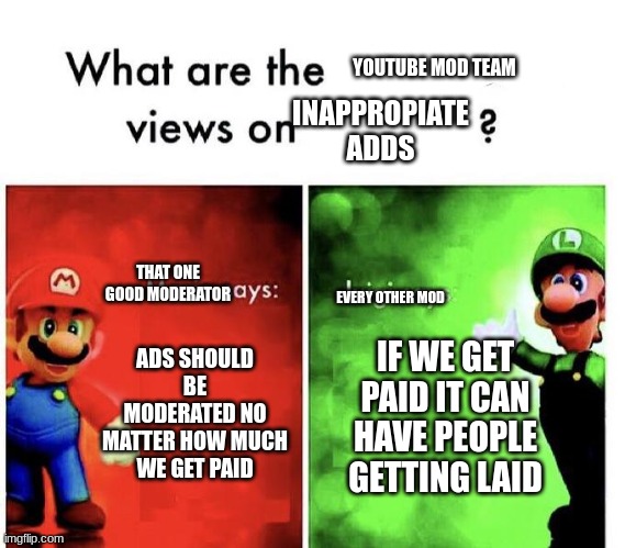 youtube in a nutshell | YOUTUBE MOD TEAM; INAPPROPIATE ADDS; THAT ONE GOOD MODERATOR; EVERY OTHER MOD; ADS SHOULD BE MODERATED NO MATTER HOW MUCH WE GET PAID; IF WE GET PAID IT CAN HAVE PEOPLE GETTING LAID | image tagged in mario bros views | made w/ Imgflip meme maker