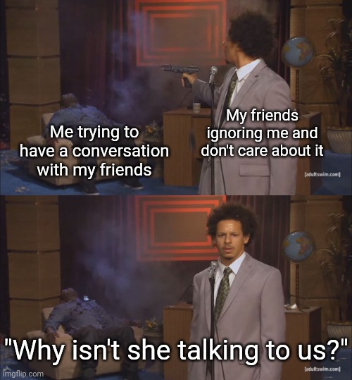 Relatable? | My friends ignoring me and don't care about it; Me trying to have a conversation with my friends; "Why isn't she talking to us?" | image tagged in gunshot meme,memes,relatable,relatable memes,friends,conversation | made w/ Imgflip meme maker
