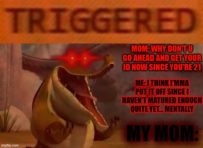 Moral of this meme is don't ever put off until tomorrow what you should do today | MOM: WHY DON'T U GO AHEAD AND GET YOUR ID NOW SINCE YOU'RE 21; ME: I THINK I'MMA PUT IT OFF SINCE I HAVEN'T MATURED ENOUGH QUITE YET... MENTALLY; MY MOM: | image tagged in triggered croc,memes,relatable,grow up,id,kung fu panda | made w/ Imgflip meme maker