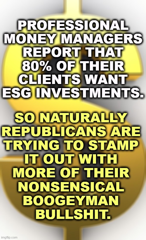 Wait, an oil company CEO might lose five cents! KILL IT! | PROFESSIONAL MONEY MANAGERS REPORT THAT 80% OF THEIR CLIENTS WANT ESG INVESTMENTS. SO NATURALLY 
REPUBLICANS ARE 
TRYING TO STAMP 
IT OUT WITH 
MORE OF THEIR 
NONSENSICAL 
BOOGEYMAN 
BULLSHIT. | image tagged in dollar sign,esg,environment,invest,republicans,stupid | made w/ Imgflip meme maker