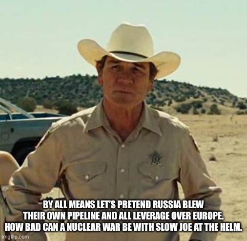 Tommy Lee Jones, No Country.. | BY ALL MEANS LET’S PRETEND RUSSIA BLEW THEIR OWN PIPELINE AND ALL LEVERAGE OVER EUROPE. HOW BAD CAN A NUCLEAR WAR BE WITH SLOW JOE AT THE HE | image tagged in tommy lee jones no country | made w/ Imgflip meme maker