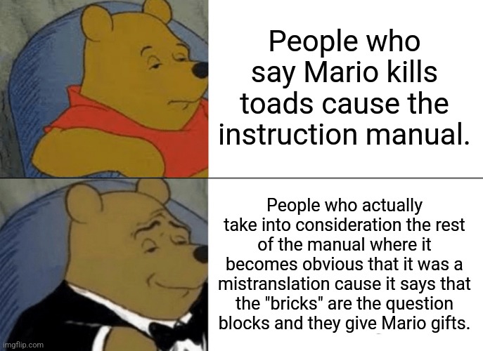 Tuxedo Winnie The Pooh | People who say Mario kills toads cause the instruction manual. People who actually take into consideration the rest of the manual where it becomes obvious that it was a mistranslation cause it says that the "bricks" are the question blocks and they give Mario gifts. | image tagged in memes,tuxedo winnie the pooh | made w/ Imgflip meme maker