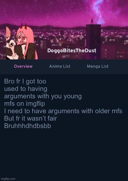 Doggos AniList Temp ver 4 | Bro fr I got too used to having arguments with you young mfs on imgflip
I need to have arguments with older mfs 
But fr it wasn’t fair 
Bruhhhdhdbsbb | image tagged in doggos anilist temp ver 4 | made w/ Imgflip meme maker