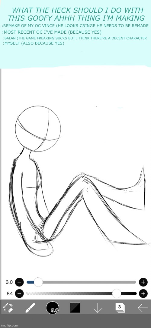 The way I drew this it looks so cringe ☠️ | WHAT THE HECK SHOULD I DO WITH THIS GOOFY AHHH THING I’M MAKING; :REMAKE OF MY OC VINCE (HE LOOKS CRINGE HE NEEDS TO BE REMADE; :MOST RECENT OC I’VE MADE (BECAUSE YES); :BALAN (THE GAME FREAKING SUCKS BUT I THINK THERE’RE A DECENT CHARACTER; :MYSELF (ALSO BECAUSE YES) | made w/ Imgflip meme maker