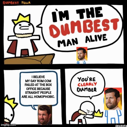 Billy Eichner is the dumbest gay man alive | I BELIEVE MY GAY ROM COM FAILED AT THE BOX OFFICE BECAUSE STRAIGHT PEOPLE ARE ALL HOMOPHOBIC. | image tagged in i'm the dumbest man alive,hollywood liberals,sjws,stupid liberals,liberal logic,lgbtq | made w/ Imgflip meme maker
