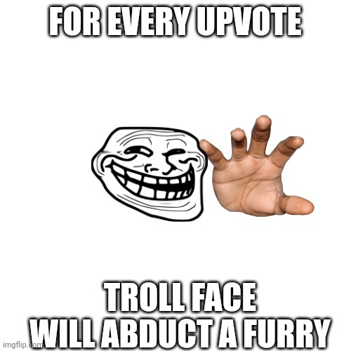 BLANK | FOR EVERY UPVOTE; TROLL FACE WILL ABDUCT A FURRY | image tagged in blank | made w/ Imgflip meme maker