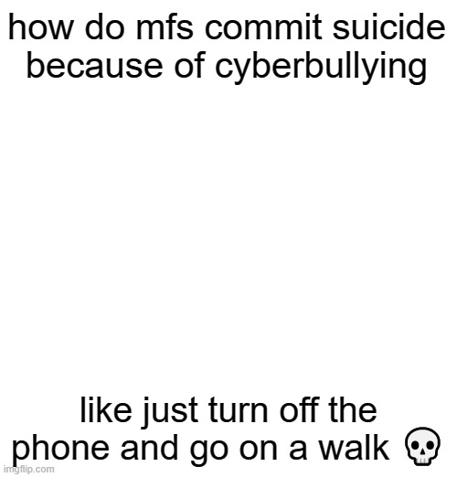 how do mfs commit suicide because of cyberbullying; like just turn off the phone and go on a walk 💀 | made w/ Imgflip meme maker