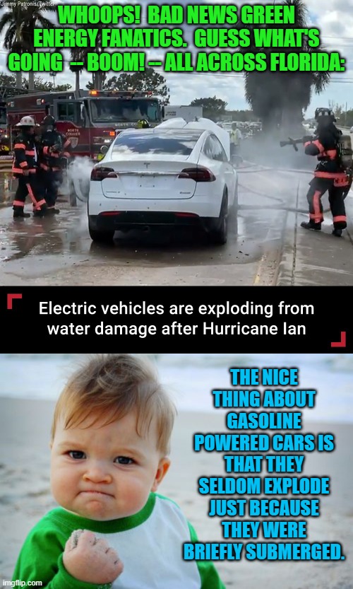 leftist green energy cars go -- Boom! | WHOOPS!  BAD NEWS GREEN ENERGY FANATICS.  GUESS WHAT'S GOING  -- BOOM! -- ALL ACROSS FLORIDA:; THE NICE THING ABOUT GASOLINE POWERED CARS IS THAT THEY SELDOM EXPLODE JUST BECAUSE THEY WERE BRIEFLY SUBMERGED. | image tagged in water damage | made w/ Imgflip meme maker