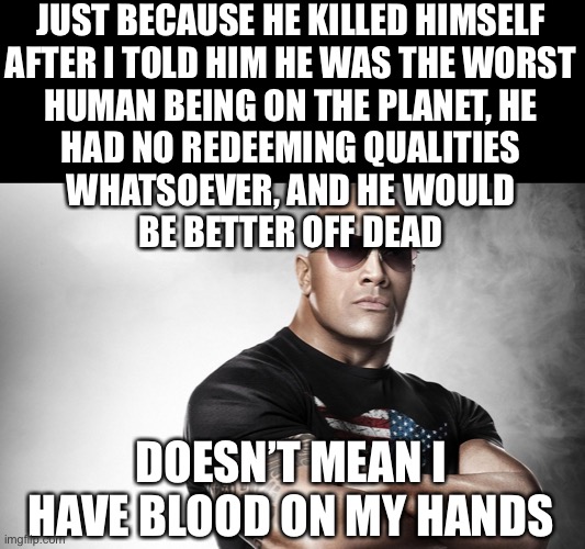 dwayne johnson | JUST BECAUSE HE KILLED HIMSELF
AFTER I TOLD HIM HE WAS THE WORST
HUMAN BEING ON THE PLANET, HE
HAD NO REDEEMING QUALITIES
WHATSOEVER, AND HE WOULD
BE BETTER OFF DEAD; DOESN’T MEAN I HAVE BLOOD ON MY HANDS | image tagged in dwayne johnson | made w/ Imgflip meme maker