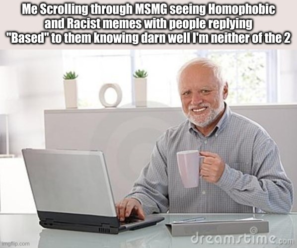 Image Title Goes Here | Me Scrolling through MSMG seeing Homophobic and Racist memes with people replying "Based" to them knowing darn well I'm neither of the 2 | made w/ Imgflip meme maker