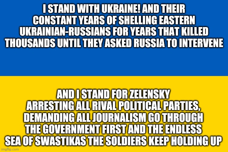 Liberals be like | I STAND WITH UKRAINE! AND THEIR CONSTANT YEARS OF SHELLING EASTERN UKRAINIAN-RUSSIANS FOR YEARS THAT KILLED THOUSANDS UNTIL THEY ASKED RUSSIA TO INTERVENE; AND I STAND FOR ZELENSKY ARRESTING ALL RIVAL POLITICAL PARTIES, DEMANDING ALL JOURNALISM GO THROUGH THE GOVERNMENT FIRST AND THE ENDLESS SEA OF SWASTIKAS THE SOLDIERS KEEP HOLDING UP | image tagged in ukraine flag | made w/ Imgflip meme maker