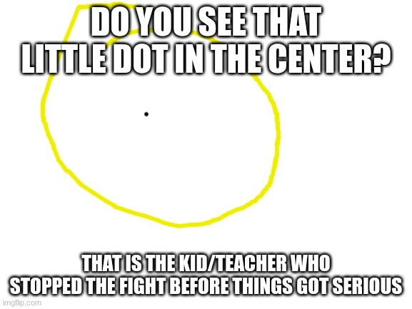 Blank White Template | DO YOU SEE THAT LITTLE DOT IN THE CENTER? THAT IS THE KID/TEACHER WHO STOPPED THE FIGHT BEFORE THINGS GOT SERIOUS | image tagged in blank white template | made w/ Imgflip meme maker