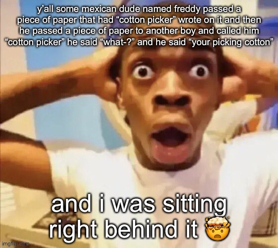 he fr said “freddy i should get up rn and punch the glasses off your face” | y’all some mexican dude named freddy passed a piece of paper that had “cotton picker” wrote on it and then he passed a piece of paper to another boy and called him “cotton picker” he said “what-?” and he said “your picking cotton”; and i was sitting right behind it 🤯 | image tagged in in shock | made w/ Imgflip meme maker