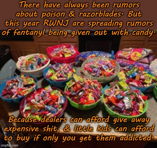 No one's given candy out yet! | There have always been rumors about poison & razorblades. But this year RWNJ are spreading rumors of fentanyl being given out with candy. Because dealers can afford give away
expensive shit, & little kids can afford
to buy if only you get them addicted. | image tagged in candy,conservative logic,halloween is coming,it's a conspiracy | made w/ Imgflip meme maker
