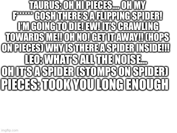 Blank White Template | TAURUS: OH HI PIECES…. OH MY F****** GOSH THERE’S A FLIPPING SPIDER!  I’M GOING TO DIE! EW! IT’S CRAWLING TOWARDS ME!! OH NO! GET IT AWAY!! (HOPS ON PIECES) WHY IS THERE A SPIDER INSIDE!!! LEO: WHAT’S ALL THE NOISE… OH IT’S A SPIDER (STOMPS ON SPIDER); PIECES: TOOK YOU LONG ENOUGH | image tagged in blank white template | made w/ Imgflip meme maker