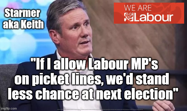 Starmer tells truth - re union support | Starmer 
aka Keith; "If I allow Labour MP's on picket lines, we'd stand 
less chance at next election"; #Starmerout #Labour #JonLansman #wearecorbyn #KeirStarmer #DianeAbbott #McDonnell #cultofcorbyn #labourisdead #Momentum #labourracism #socialistsunday #nevervotelabour #socialistanyday #Antisemitism #Savile #SavileGate #Paedo #Worboys #GroomingGangs #Paedophile #railstrikes #RMT #BT #Nurses #NSW | image tagged in starmer,labourisdead,cultofcorbyn,rmt nsw bt po,starmerout getstarmerout,labour leadership election | made w/ Imgflip meme maker