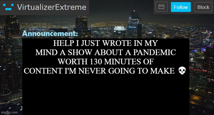 VirtualizerExtreme New Announcement Template | HELP I JUST WROTE IN MY MIND A SHOW ABOUT A PANDEMIC WORTH 130 MINUTES OF CONTENT I'M NEVER GOING TO MAKE 💀 | image tagged in virtualizerextreme new announcement template | made w/ Imgflip meme maker