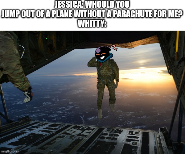 ADIOS BEING SINGLE | JESSICA: WHOULD YOU JUMP OUT OF A PLANE WITHOUT A PARACHUTE FOR ME?
WHITTY: | image tagged in army soldier jumping out of plane | made w/ Imgflip meme maker