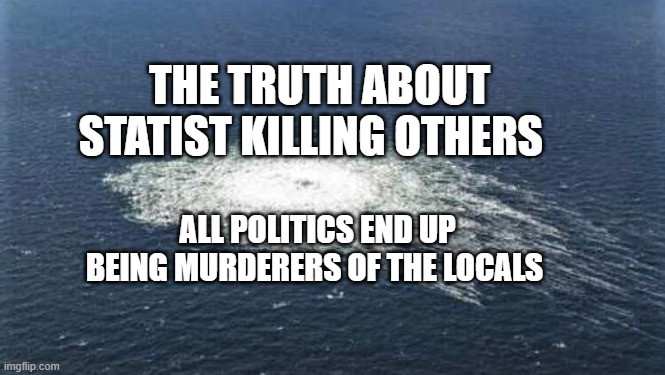 Nordstream | THE TRUTH ABOUT STATIST KILLING OTHERS; ALL POLITICS END UP BEING MURDERERS OF THE LOCALS | image tagged in nordstream | made w/ Imgflip meme maker