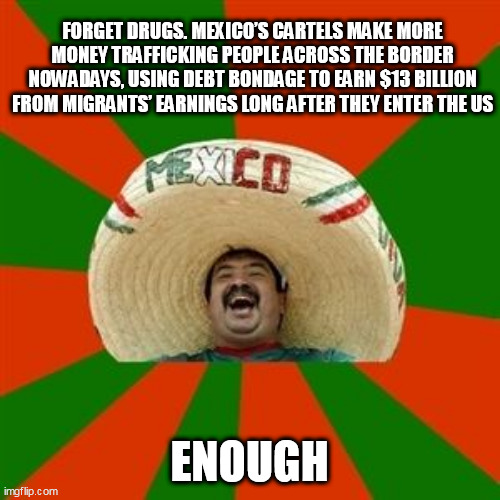 succesful mexican | FORGET DRUGS. MEXICO’S CARTELS MAKE MORE MONEY TRAFFICKING PEOPLE ACROSS THE BORDER NOWADAYS, USING DEBT BONDAGE TO EARN $13 BILLION FROM MIGRANTS’ EARNINGS LONG AFTER THEY ENTER THE US; ENOUGH | image tagged in succesful mexican | made w/ Imgflip meme maker