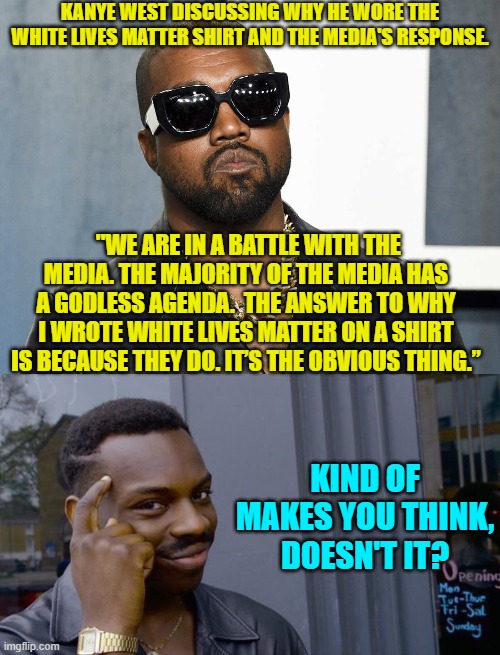 It makes everyone EXCEPT leftists . . . think. | KANYE WEST DISCUSSING WHY HE WORE THE WHITE LIVES MATTER SHIRT AND THE MEDIA'S RESPONSE. "WE ARE IN A BATTLE WITH THE MEDIA. THE MAJORITY OF THE MEDIA HAS A GODLESS AGENDA.  THE ANSWER TO WHY I WROTE WHITE LIVES MATTER ON A SHIRT IS BECAUSE THEY DO. IT’S THE OBVIOUS THING.”; KIND OF MAKES YOU THINK, DOESN'T IT? | image tagged in think about it | made w/ Imgflip meme maker