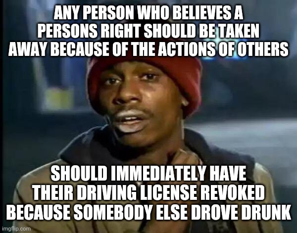 Y'all Got Any More Of That Meme | ANY PERSON WHO BELIEVES A PERSONS RIGHT SHOULD BE TAKEN AWAY BECAUSE OF THE ACTIONS OF OTHERS; SHOULD IMMEDIATELY HAVE THEIR DRIVING LICENSE REVOKED BECAUSE SOMEBODY ELSE DROVE DRUNK | image tagged in memes,y'all got any more of that | made w/ Imgflip meme maker