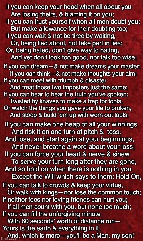 Rudyard  - IF -  Kipling | If you can keep your head when all about you
   Are losing theirs, & blaming it on you;
If you can trust yourself when all men doubt you;
   But make allowance for their doubting too;
If you can wait & not be tired by waiting,
   Or, being lied about, not take part in lies;
Or, being hated, don’t give way to hating,
   And yet don’t look too good, nor talk too wise;; If you can dream—& not make dreams your master;
    If you can think—& not make thoughts your aim;
If you can meet with triumph & disaster
    And treat those two imposters just the same;
If you can bear to hear the truth you’ve spoken;
    Twisted by knaves to make a trap for fools,
Or watch the things you gave your life to broken,
    And stoop & build ‘em up with worn out tools;; If you can make one heap of all your winnings
    And risk it on one turn of pitch &  toss,
And lose, and start again at your beginnings,
    And never breathe a word about your loss;
If you can force your heart & nerve & sinew
    To serve your turn long after they are gone,
And so hold on when there is nothing in you
    Except the Will which says to them: Hold On, If you can talk to crowds & keep your virtue,
   Or walk with kings—nor lose the common touch;
If neither foes nor loving friends can hurt you;
   If all men count with you, but none too much;
If you can fill the unforgiving minute
   With 60 seconds’ worth of distance run—
Yours is the earth & everything in it,
   And, which is more—you’ll be a Man, my son! | image tagged in memes,poem,warning you have to read,this aint a video,longer than a soundbite,too much for your democrat brain over yer head | made w/ Imgflip meme maker