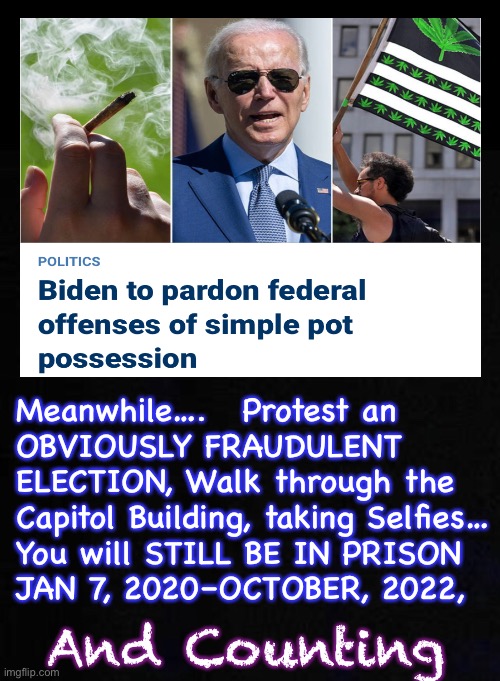 He Means What He Says  —  FREEDOM!  LIBERTY!! | Meanwhile….   Protest an 
OBVIOUSLY FRAUDULENT
ELECTION, Walk through the
Capitol Building, taking Selfies…
You will STILL BE IN PRISON
JAN 7, 2020–OCTOBER, 2022, And Counting | image tagged in memes,pot weed bud wacky tobaccy,pardons,vs harsh punishment for being republican,despot wielding power n tyranny,fjb voters | made w/ Imgflip meme maker
