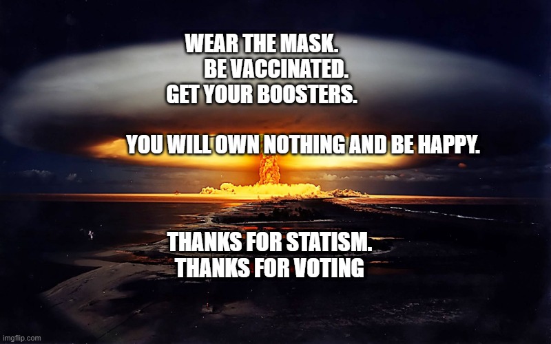 Atomic explosion | WEAR THE MASK.                       BE VACCINATED.                  GET YOUR BOOSTERS.                 
                                            YOU WILL OWN NOTHING AND BE HAPPY. THANKS FOR STATISM.  THANKS FOR VOTING | image tagged in atomic explosion | made w/ Imgflip meme maker