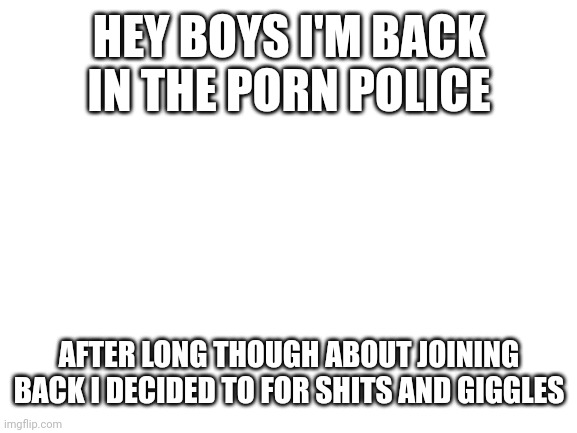 I'm back | HEY BOYS I'M BACK IN THE PORN POLICE; AFTER LONG THOUGH ABOUT JOINING BACK I DECIDED TO FOR SHITS AND GIGGLES | image tagged in blank white template | made w/ Imgflip meme maker