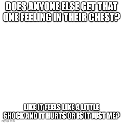 just me? ok | DOES ANYONE ELSE GET THAT ONE FEELING IN THEIR CHEST? LIKE IT FEELS LIKE A LITTLE SHOCK AND IT HURTS OR IS IT JUST ME? | image tagged in memes,blank transparent square | made w/ Imgflip meme maker