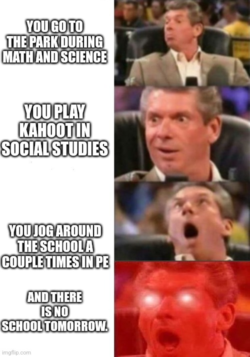 I had this day today | YOU GO TO THE PARK DURING MATH AND SCIENCE; YOU PLAY KAHOOT IN SOCIAL STUDIES; YOU JOG AROUND THE SCHOOL A COUPLE TIMES IN PE; AND THERE IS NO SCHOOL TOMORROW. | image tagged in mr mcmahon reaction | made w/ Imgflip meme maker