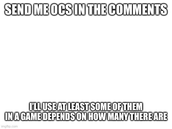 Blank White Template | SEND ME OCS IN THE COMMENTS; I’LL USE AT LEAST SOME OF THEM IN A GAME DEPENDS ON HOW MANY THERE ARE | image tagged in blank white template,ocs | made w/ Imgflip meme maker