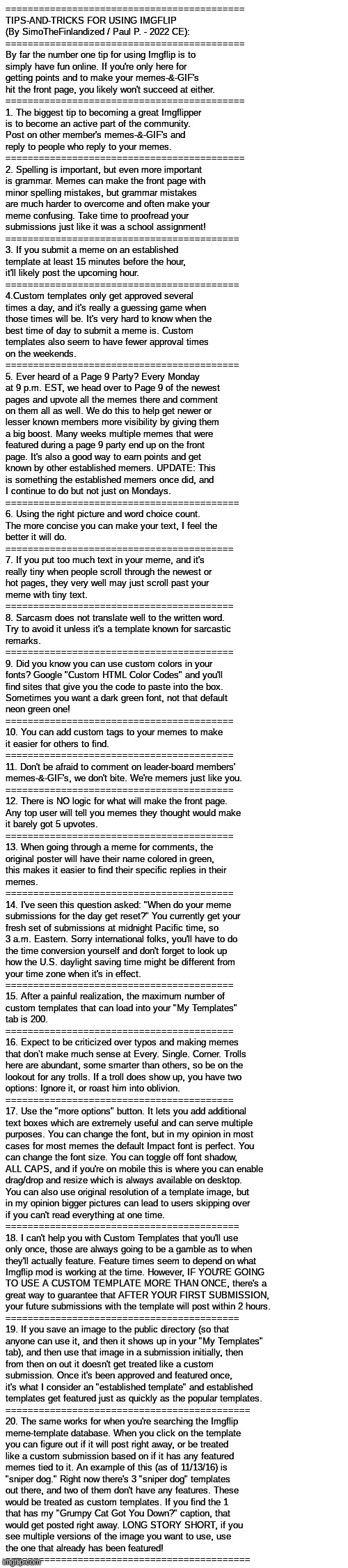 TIPS-AND-TRICKS FOR USING IMGFLIP (By SimoTheFinlandized / Paul P. - 2022 CE) | ===========================================
TIPS-AND-TRICKS FOR USING IMGFLIP 
(By SimoTheFinlandized / Paul P. - 2022 CE):
===========================================
By far the number one tip for using Imgflip is to 
simply have fun online. If you're only here for 
getting points and to make your memes-&-GIF's 
hit the front page, you likely won't succeed at either.
===========================================
1. The biggest tip to becoming a great Imgflipper 
is to become an active part of the community. 
Post on other member's memes-&-GIF's and 
reply to people who reply to your memes.
===========================================
2. Spelling is important, but even more important 
is grammar. Memes can make the front page with 
minor spelling mistakes, but grammar mistakes 
are much harder to overcome and often make your 
meme confusing. Take time to proofread your 
submissions just like it was a school assignment!
==========================================
3. If you submit a meme on an established 
template at least 15 minutes before the hour, 
it'll likely post the upcoming hour.
==========================================
4.Custom templates only get approved several 
times a day, and it's really a guessing game when 
those times will be. It's very hard to know when the 
best time of day to submit a meme is. Custom 
templates also seem to have fewer approval times 
on the weekends.
==========================================
5. Ever heard of a Page 9 Party? Every Monday 
at 9 p.m. EST, we head over to Page 9 of the newest 
pages and upvote all the memes there and comment 
on them all as well. We do this to help get newer or 
lesser known members more visibility by giving them 
a big boost. Many weeks multiple memes that were 
featured during a page 9 party end up on the front 
page. It's also a good way to earn points and get 
known by other established memers. UPDATE: This 
is something the established memers once did, and 
I continue to do but not just on Mondays.
==========================================
6. Using the right picture and word choice count. 
The more concise you can make your text, I feel the 
better it will do.
=========================================
7. If you put too much text in your meme, and it's 
really tiny when people scroll through the newest or 
hot pages, they very well may just scroll past your 
meme with tiny text.
=========================================
8. Sarcasm does not translate well to the written word. 
Try to avoid it unless it's a template known for sarcastic 
remarks.
=========================================
9. Did you know you can use custom colors in your 
fonts? Google "Custom HTML Color Codes" and you'll 
find sites that give you the code to paste into the box. 
Sometimes you want a dark green font, not that default 
neon green one!
=========================================
10. You can add custom tags to your memes to make 
it easier for others to find.
=========================================
11. Don't be afraid to comment on leader-board members' 
memes-&-GIF's, we don't bite. We're memers just like you.
=========================================
12. There is NO logic for what will make the front page. 
Any top user will tell you memes they thought would make 
it barely got 5 upvotes.
=========================================
13. When going through a meme for comments, the 
original poster will have their name colored in green, 
this makes it easier to find their specific replies in their 
memes.
=========================================
14. I've seen this question asked: "When do your meme 
submissions for the day get reset?" You currently get your 
fresh set of submissions at midnight Pacific time, so 
3 a.m. Eastern. Sorry international folks, you'll have to do 
the time conversion yourself and don't forget to look up 
how the U.S. daylight saving time might be different from 
your time zone when it's in effect.
=========================================
15. After a painful realization, the maximum number of 
custom templates that can load into your "My Templates" 
tab is 200.
=========================================
16. Expect to be criticized over typos and making memes 
that don’t make much sense at Every. Single. Corner. Trolls 
here are abundant, some smarter than others, so be on the 
lookout for any trolls. If a troll does show up, you have two 
options: Ignore it, or roast him into oblivion.
=========================================
17. Use the "more options" button. It lets you add additional 
text boxes which are extremely useful and can serve multiple 
purposes. You can change the font, but in my opinion in most 
cases for most memes the default Impact font is perfect. You 
can change the font size. You can toggle off font shadow, 
ALL CAPS, and if you're on mobile this is where you can enable 
drag/drop and resize which is always available on desktop. 
You can also use original resolution of a template image, but 
in my opinion bigger pictures can lead to users skipping over 
if you can't read everything at one time.
==========================================
18. I can't help you with Custom Templates that you'll use 
only once, those are always going to be a gamble as to when 
they'll actually feature. Feature times seem to depend on what 
Imgflip mod is working at the time. However, IF YOU'RE GOING 
TO USE A CUSTOM TEMPLATE MORE THAN ONCE, there's a 
great way to guarantee that AFTER YOUR FIRST SUBMISSION, 
your future submissions with the template will post within 2 hours.
==========================================
19. If you save an image to the public directory (so that 
anyone can use it, and then it shows up in your "My Templates" 
tab), and then use that image in a submission initially, then 
from then on out it doesn't get treated like a custom 
submission. Once it's been approved and featured once, 
it's what I consider an "established template" and established 
templates get featured just as quickly as the popular templates.
============================================
20. The same works for when you're searching the Imgflip 
meme-template database. When you click on the template 
you can figure out if it will post right away, or be treated 
like a custom submission based on if it has any featured 
memes tied to it. An example of this (as of 11/13/16) is 
"sniper dog." Right now there's 3 "sniper dog" templates 
out there, and two of them don't have any features. These 
would be treated as custom templates. If you find the 1 
that has my "Grumpy Cat Got You Down?" caption, that 
would get posted right away. LONG STORY SHORT, if you 
see multiple versions of the image you want to use, use 
the one that already has been featured!
============================================ | image tagged in simothefinlandized,tips and tricks,infographic,tutorial,imgflip users | made w/ Imgflip meme maker