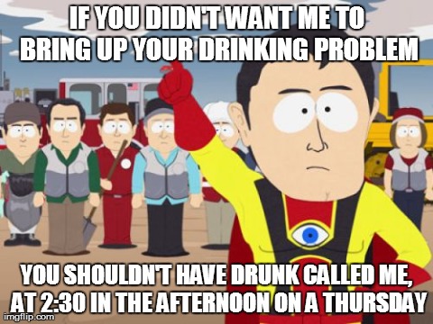 Captain Hindsight Meme | IF YOU DIDN'T WANT ME TO BRING UP YOUR DRINKING PROBLEM YOU SHOULDN'T HAVE DRUNK CALLED ME, AT 2:30 IN THE AFTERNOON ON A THURSDAY | image tagged in memes,captain hindsight,AdviceAnimals | made w/ Imgflip meme maker