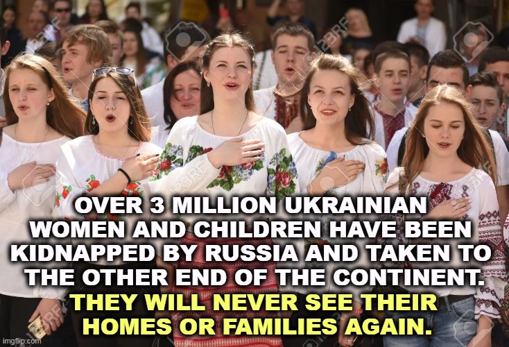 OVER 3 MILLION UKRAINIAN 
WOMEN AND CHILDREN HAVE BEEN 

KIDNAPPED BY RUSSIA AND TAKEN TO 
THE OTHER END OF THE CONTINENT. THEY WILL NEVER SEE THEIR 
HOMES OR FAMILIES AGAIN. | image tagged in ukraine,women,kidnap,abduction,russia | made w/ Imgflip meme maker