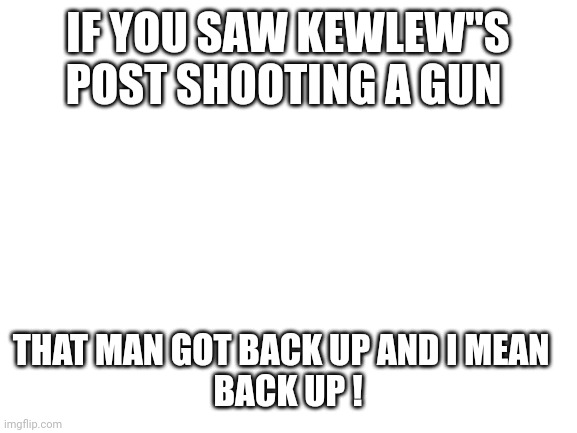 Blank White Template |  IF YOU SAW KEWLEW"S POST SHOOTING A GUN; THAT MAN GOT BACK UP AND I MEAN  
BACK UP ! | image tagged in blank white template | made w/ Imgflip meme maker