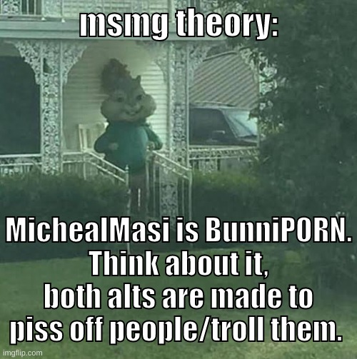 again this is just a theory. A MSMG THEORY! | msmg theory:; MichealMasi is BunniP0RN.
Think about it, both alts are made to piss off people/troll them. | image tagged in memes,funny,stalking theodore,theory,michaelmasi,bunnip0rn | made w/ Imgflip meme maker