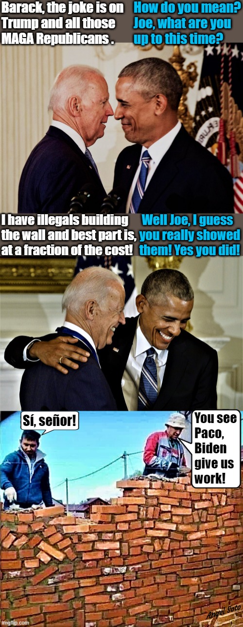 Biden and Obama 1 & 2, brick wall fail | Barack, the joke is on
Trump and all those
MAGA Republicans . How do you mean?
 Joe, what are you
 up to this time? I have illegals building
the wall and best part is,
at a fraction of the cost! Well Joe, I guess
   you really showed
   them! Yes you did! Sí, señor! You see
Paco,
Biden
give us
work! Angel Soto | image tagged in joe biden,barack obama,illegals,border wall,maga,republicans | made w/ Imgflip meme maker