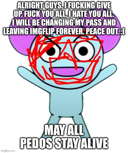 Blippy | ALRIGHT GUYS. I FUCKING GIVE UP. FUCK YOU ALL. I HATE YOU ALL. I WILL BE CHANGING MY PASS AND LEAVING IMGFLIP FOREVER. PEACE OUT. :(; MAY ALL PEDOS STAY ALIVE | image tagged in blippy | made w/ Imgflip meme maker