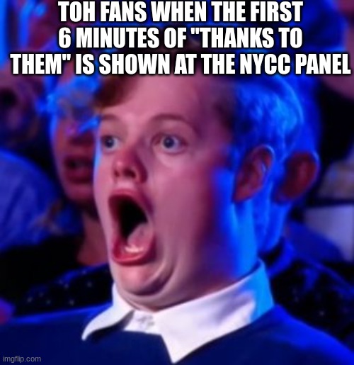 OMG | TOH FANS WHEN THE FIRST 6 MINUTES OF "THANKS TO THEM" IS SHOWN AT THE NYCC PANEL | image tagged in omg | made w/ Imgflip meme maker