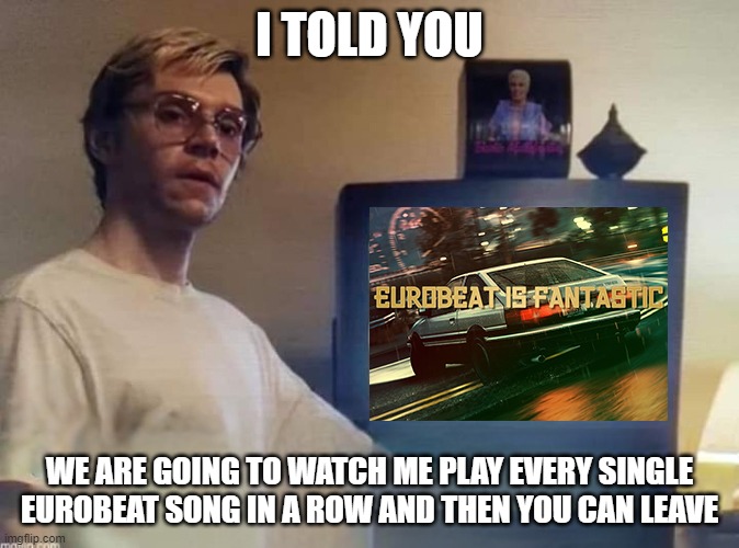 Eurobeat | I TOLD YOU; WE ARE GOING TO WATCH ME PLAY EVERY SINGLE EUROBEAT SONG IN A ROW AND THEN YOU CAN LEAVE | image tagged in eurobeat | made w/ Imgflip meme maker