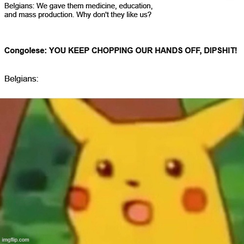 Surprised Pikachu | Belgians: We gave them medicine, education, and mass production. Why don't they like us? Congolese: YOU KEEP CHOPPING OUR HANDS OFF, DIPSHIT! Belgians: | image tagged in memes,surprised pikachu,history,belgium,africa | made w/ Imgflip meme maker