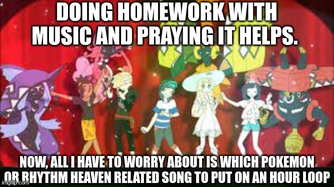 I hope it helps | DOING HOMEWORK WITH MUSIC AND PRAYING IT HELPS. NOW, ALL I HAVE TO WORRY ABOUT IS WHICH POKEMON OR RHYTHM HEAVEN RELATED SONG TO PUT ON AN HOUR LOOP | image tagged in pokemon sun and moon | made w/ Imgflip meme maker