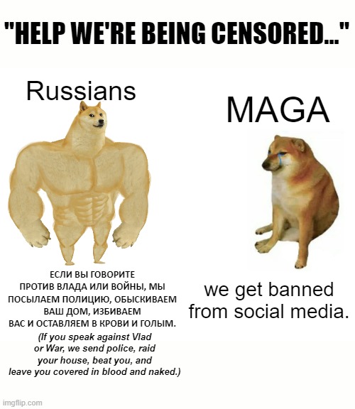 It's true... All of it... | "HELP WE'RE BEING CENSORED..."; Russians; MAGA; ЕСЛИ ВЫ ГОВОРИТЕ ПРОТИВ ВЛАДА ИЛИ ВОЙНЫ, МЫ ПОСЫЛАЕМ ПОЛИЦИЮ, ОБЫСКИВАЕМ ВАШ ДОМ, ИЗБИВАЕМ ВАС И ОСТАВЛЯЕМ В КРОВИ И ГОЛЫМ. we get banned from social media. (If you speak against Vlad or War, we send police, raid your house, beat you, and leave you covered in blood and naked.) | image tagged in memes,buff doge vs cheems | made w/ Imgflip meme maker