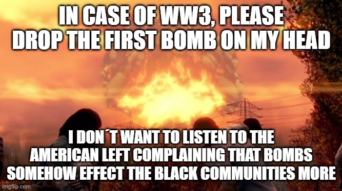 Fallout Nuke | IN CASE OF WW3, PLEASE DROP THE FIRST BOMB ON MY HEAD; I DON´T WANT TO LISTEN TO THE AMERICAN LEFT COMPLAINING THAT BOMBS SOMEHOW EFFECT THE BLACK COMMUNITIES MORE | image tagged in fallout nuke | made w/ Imgflip meme maker