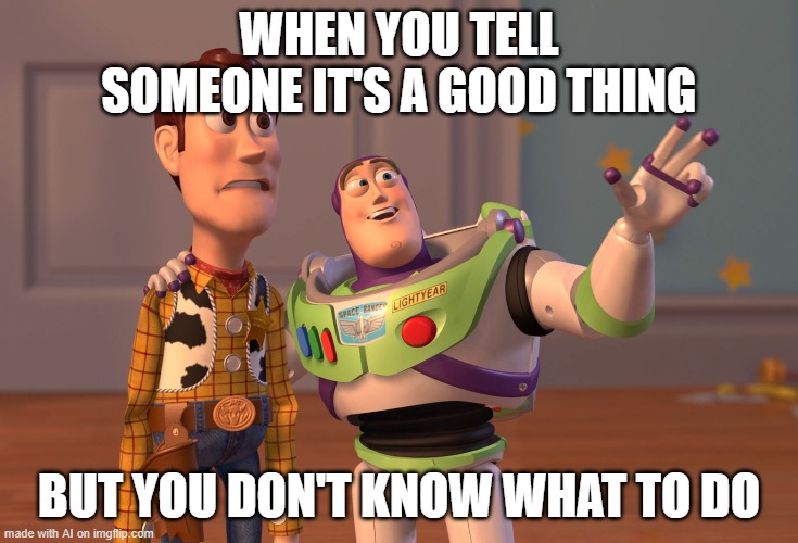 X, X Everywhere Meme | WHEN YOU TELL SOMEONE IT'S A GOOD THING; BUT YOU DON'T KNOW WHAT TO DO | image tagged in memes,x x everywhere | made w/ Imgflip meme maker