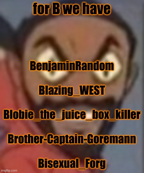goofy ass | for B we have; BenjaminRandom
 
Blazing_WEST
 
Blobie_the_juice_box_killer
 
Brother-Captain-Goremann
 
Bisexual_Forg | image tagged in goofy ass | made w/ Imgflip meme maker